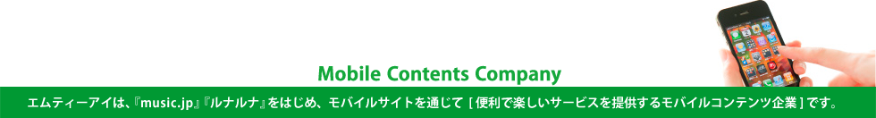 Mobile Contents Company  エムティーアイは、『music.jp』『ルナルナ』をはじめ、モバイルサイトを通じて[便利で楽しいサービスを提供するモバイルコンテンツ企業]です。