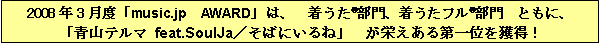 2008年3月度「music.jp　AWARD」は、　着うた®部門、着うたフル®部門　ともに、「青山テルマ feat.SoulJa／そばにいるね」　が栄えある第一位を獲得！